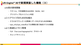 Copyright (C) DeNA Co.,Ltd. All Rights Reserved.
Lift Engine® 3Dで新規実装した機能（３）
■3D系の算術関数
⁃ ベクトル、行列演算のSIMD対応（NEON、SSE）
⁃ プリミティブなコリジョン判定
■シリアライズのための仕組み
⁃ クラスオブジェクトを簡単にデータ化するための枠組み
⁃ type_info/type_indexのような情報を扱う独自クラスの実装
■より高速なメモリ管理
⁃ TLSF（Two-Level Segregated Fit）アロケータ
⁃ スレッドキャッシュ
22
 