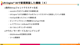 Copyright (C) DeNA Co.,Ltd. All Rights Reserved.
Lift Engine® 3Dで新規実装した機能（４）
■動的Bitmapフォントテクスチャ生成
⁃ cocos2d-xではラベル単位での画像生成
⁃ Lift Engine® 2Dでは複数ラベルのフォントテクスチャを結合してバッチ描画
⁃ FreeTypeを使ったフォント画像生成
⁃ ビットマップフォント用画像もFreeTypeで生成
⁃ レイアウトルールはLabelTTFとほぼ同等
⁃ 2D／3Dレンダリングへの対応
■マウス／キーボード入力ハンドリング
⁃ OSX/Windowsの互換性を担保
⁃ ツール開発用
23
 
