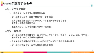 Copyright (C) DeNA Co.,Ltd. All Rights Reserved.
Arcanaが規定するもの
■シーングラフ管理
⁃ 一般的なシーングラフとほぼ同じもの
⁃ ゲームオブジェクトの親子関係でシーンを構成
⁃ 様々な機能を持ったシーングラフノードを組み合わせることで
振る舞いや表示を決定する
⁃ 構成されたシーングラフはシリアライズ可能
■リソース管理
⁃ ゲームが利用する各種リソース（モデル、マテリアル、アニメーション、UIレイアウト、
オーディオ、etc.）の取扱いを統一化
⁃ カスタムクラス等のオブジェクトをシリアライズしたものも同様に扱う
⁃ ゲームだけでなくツールでも同じ仕組みを利用
27
 