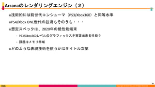 Copyright (C) DeNA Co.,Ltd. All Rights Reserved.
Arcanaのレンダリングエンジン（２）
■技術的には前世代コンシューマ（PS3/Xbox360）と同等水準
■PS4/Xbox ONE世代の技術もそのうち・・・
■想定スペックは、2020年の低性能端末
⁃ PS3/Xbox360レベルのグラフィックスを実装出来る性能？
⁃ 課題はメモリ帯域
■どのような表現技術を使うかはタイトル次第
29
 