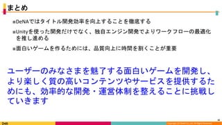 Copyright (C) DeNA Co.,Ltd. All Rights Reserved.
まとめ
■DeNAではタイトル開発効率を向上することを徹底する
■Unityを使った開発だけでなく、独自エンジン開発でよりワークフローの最適化
を推し進める
■面白いゲームを作るためには、品質向上に時間を割くことが重要
42
ユーザーのみなさまを魅了する面白いゲームを開発し、
より楽しく質の高いコンテンツやサービスを提供するた
めにも、効率的な開発・運営体制を整えることに挑戦し
ていきます
 