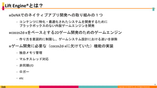 Copyright (C) DeNA Co.,Ltd. All Rights Reserved.
Lift Engine®とは？
■DeNAでのネイティブアプリ開発への取り組みの１つ
⁃ コンテンツに特化・最適化されたシステムを開発するために
ブラックボックスのない内製ゲームエンジンを開発
■cocos2d-xをベースとする2Dゲーム開発のためのゲームエンジン
⁃ 作り方を意図的に制限し、ゲームシステム設計における迷いを排除
■ゲーム開発に必要な（cocos2d-xに欠けていた）機能の実装
⁃ 独自メモリ管理
⁃ マルチスレッド対応
⁃ 非同期I/O
⁃ ロガー
⁃ etc
5
 
