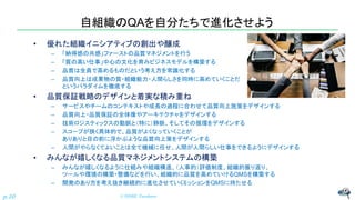 自組織のQAを自分たちで進化させよう
• 優れた組織イニシアティブの創出や醸成
– 「納得感の共感」ファーストの品質マネジメントを行う
– 「質の高い仕事」中心の文化を育みビジネスモデルを構築する
– 品質は全員で高めるものだという考え方を常識化する
– 品質向上は成果物の質・組織能力・人間らしさを同時に高めていくことだ
というパラダイムを徹底する
• 品質保証戦略のデザインと着実な積み重ね
– サービスやチームのコンテキストや成長の過程に合わせて品質向上施策をデザインする
– 品質向上・品質保証の全体像やアーキテクチャをデザインする
– 技術ロジスティックスの動脈と（特に）静脈、そしてその循環をデザインする
– スコープが狭く具体的で、品質がよくなっていくことが
ありありと目の前に浮かぶような品質向上策をデザインする
– 人間がやらなくてよいことは全て機械に任せ、人間が人間らしい仕事をできるようにデザインする
• みんなが嬉しくなる品質マネジメントシステムの構築
– みんなが嬉しくなるように仕組みや組織構造、（人事的）評価制度、組織的振り返り、
ツールや環境の構築・整備などを行い、組織的に品質を高めていけるQMSを構築する
– 開発のあり方を考え抜き継続的に進化させていくミッションをQMSに持たせる
© NISHI, Yasuharup.10
 