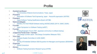 Profile
• Assistant professor:
– The University of Electro-Communications, Tokyo, Japan
• President:
– Association of Software Test Engineering, Japan - Nonprofit organization (ASTER)
• President:
– Japan Software Testing Qualifications Board (JSTQB)
• National delegate:
– ISO/IEC JTC1/SC7/WG26 Software testing (ISO/IEC(/IEEE) 29119, 33063, 20246)
• Founder:
– Japan Symposium on Software Testing (JaSST)
• Founder:
– Testing Engineers’ Forum (TEF: Japanese community on software testing)
• Judgement Panel Chair / member:
– Test Design Contest Japan, Test Design Competition Malaysia (TDC)
• Vice chair:
– Software Quality Committee of JUSE (SQiP)
• Vice chair:
– Society of Embedded Software Skill Acquisition for Managers and Engineers (SESSAME)
• Organizer
– QA4AI Consortium
• Advisor:
– Software Testing Automation Research group (STAR)
© NISHI, Yasuharup.2
 