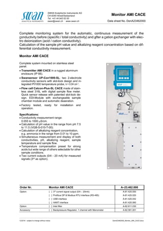 SWAN Analytische Instrumente AG
CH-8340 Hinwil/Switzerland
Tel. +41 44 943 63 00
swan@swan.ch .
www.swan.ch
Monitor AMI CACE
Data sheet No. DenA23462000
12/2016 subject to change without notice DenA23462000_Monitor_AMI_CACE.docx
Complete monitoring system for the automatic, continuous measurement of the
conductivity before (specific / total conductivity) and after a cation exchanger with elec-
tro deionization (acid / cation conductivity).
Calculation of the sample pH value and alkalizing reagent concentration based on dif-
ferential conductivity measurement.
Monitor AMI CACE
Complete system mounted on stainless steel
panel:
 Transmitter AMI CACE in a rugged aluminum
enclosure (IP 66).
 Swansensor UP-Con1000-SL; two 2-electrode
conductivity sensors with slot-lock design and in-
tegrated Pt1000 temperature probe, k = 0.04 cm-1.
 Flow cell Catcon-Plus-SL CACE made of stain-
less steel 316L with digital sample flow meter.
Quick sensor release with patented slot-lock de-
sign. EDI-Module with exchangeable sample
chamber module and automatic deaeration.
 Factory tested, ready for installation and
operation.
Specifications:
 Conductivity measurement range:
0.055 to 1000 S/cm.
 Calculation of pH value in the range from pH 7.5
to 11.5 (VGB-S-010-T-00).
 Calculation of alkalizing reagent concentration,
e.g. ammonia in the range from 0.01 to 10 ppm.
 Simultaneous measurement and display of both
conductivities, pH, alkalizing reagent, sample
temperature and sample flow.
 Temperature compensation preset for strong
acids but wide range of others selectable for other
sample conditions.
 Two current outputs (0/4 - 20 mA) for measured
signals (3rd as option).
Order Nr. Monitor AMI CACE A–23.462.000
Option: [ ] 3rd
current signal output (0/4 – 20mA) A-81.420.050
[ ] Profibus DP & Modbus RTU interface (RS-485) A-81.420.020
[ ] USB interface A-81.420.042
[ ] HART interface A-81.420.060
Option: [ ] Inlet filter A-82.811.030
Accessory: [ ] Backpressure Regulator, 1 channel with Manometer A-82.581.001
 