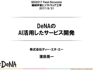 Copyright (C) 2016 DeNA Co.,Ltd. All Rights Reserved.
SES2017 Panel Discussion
機械学習とソフトウェア工学
2017/8/31
DeNAの
AI活用したサービス開発
株式会社ディー・エヌ・エー
濱田晃一
Copyright (C) 2016 DeNA Co.,Ltd. All Rights Reserved.
 