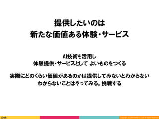 Copyright	(C)	2016	DeNA	Co.,Ltd.	All	Rights	Reserved.	
提供したいのは
新たな価値ある体験・サービス
AI技術を活用し
体験提供・サービスとして よいものをつくる
実際にどのくらい価値があるのかは提供してみないとわからない
わからないことはやってみる。挑戦する
 