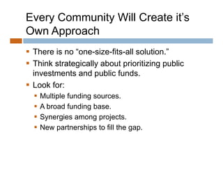 Every Community Will Create it’s
Own Approach
 There is no “one-size-fits-all solution ”
               one size fits all solution.
 Think strategically about prioritizing public
  investments and public funds
                           funds.
 Look for:
     Multiple funding sources
                       sources.
     A broad funding base.
     Synergies among projects
                         projects.
     New partnerships to fill the gap.
 