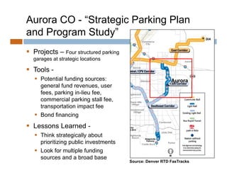 Aurora CO - “Strategic Parking Plan
and Program Study”
             Study
 Projects – Four structured parking
     j                       p     g
  garages at strategic locations

 Tools -
    Potential funding sources:                           Aurora
     general fund revenues, user
     fees, parking in-lieu fee,
     commercial parking stall fee
                                fee,
     transportation impact fee
    Bond financing
 Lessons Learned -
    Think strategically about
     prioritizing public investments
    Look for multiple funding
     sources and a broad base
                                       Source: Denver RTD FasTracks
 