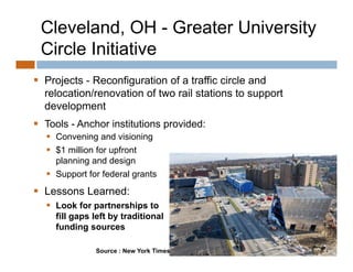 Cleveland, OH - Greater University
 Circle Initiative
 Projects - Reconfiguration of a traffic circle and
      j             g
  relocation/renovation of two rail stations to support
  development
 Tools - Anchor institutions provided:
   Convening and visioning
   $1 million for upfront
    $               p
    planning and design
   Support for federal grants
 L
  Lessons L
          Learned:
                d
   Look for partnerships to
    fill gaps left by traditional
    funding sources

               Source : New York Times
 