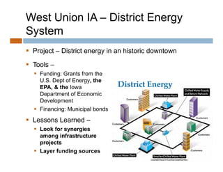 West Union IA – District Energy
System
 Project – District energy in an historic downtown
     j                   gy

 Tools –
   Funding: Grants from the
    U.S. Dept of Energy, the
    EPA, & the Iowa
    Department of Economic
       p
    Development
   Financing: Municipal bonds
 L
  Lessons L
          Learned –
                d
   Look for synergies
    among infrastructure
    projects
   Layer funding sources
 