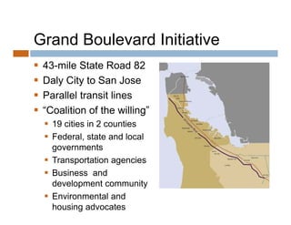 Grand Boulevard Initiative
   43-mile State Road 82
   Daly City to San Jose
   Parallel transit lines
   “Coalition of the willing”
     19 cities in 2 counties
     Federal, state and local
      governments
     Transportation agencies
     Business and
      development community
     Environmental and
      housing advocates
 