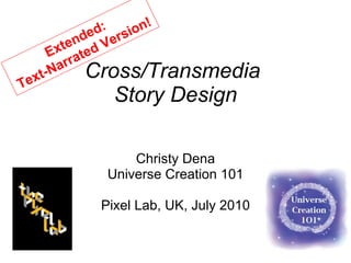 Cross/Transmedia  Story Design Christy Dena Universe Creation 101 Pixel Lab, UK, July 2010 Extended:  Text-Narrated Version! 
