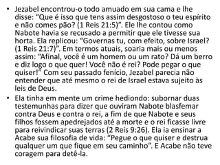 • Jezabel encontrou-o todo amuado em sua cama e lhe
disse: “Que é isso que tens assim desgostoso o teu espírito
e não comes pão? (1 Reis 21:5)”. Ele lhe contou como
Nabote havia se recusado a permitir que ele tivesse sua
horta. Ela replicou: “Governas tu, com efeito, sobre Israel?
(1 Reis 21:7)”. Em termos atuais, soaria mais ou menos
assim: “Afinal, você é um homem ou um rato? Dá um berro
e diz logo o que quer! Você não é rei? Pode pegar o que
quiser!” Com seu passado fenício, Jezabel parecia não
entender que até mesmo o rei de Israel estava sujeito às
leis de Deus.
• Ela tinha em mente um crime hediondo: subornar duas
testemunhas para dizer que ouviram Nabote blasfemar
contra Deus e contra o rei, a fim de que Nabote e seus
filhos fossem apedrejados até a morte e o rei ficasse livre
para reivindicar suas terras (2 Reis 9:26). Ela ia ensinar a
Acabe sua filosofia de vida: “Pegue o que quiser e destrua
qualquer um que fique em seu caminho”. E Acabe não teve
coragem para detê-la.
 