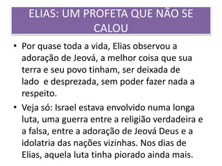 ELIAS: UM PROFETA QUE NÃO SE
CALOU
• Por quase toda a vida, Elias observou a
adoração de Jeová, a melhor coisa que sua
terra e seu povo tinham, ser deixada de
lado e desprezada, sem poder fazer nada a
respeito.
• Veja só: Israel estava envolvido numa longa
luta, uma guerra entre a religião verdadeira e
a falsa, entre a adoração de Jeová Deus e a
idolatria das nações vizinhas. Nos dias de
Elias, aquela luta tinha piorado ainda mais.
 