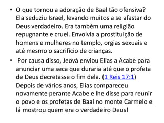 • O que tornou a adoração de Baal tão ofensiva?
Ela seduziu Israel, levando muitos a se afastar do
Deus verdadeiro. Era também uma religião
repugnante e cruel. Envolvia a prostituição de
homens e mulheres no templo, orgias sexuais e
até mesmo o sacrifício de crianças.
• Por causa disso, Jeová enviou Elias a Acabe para
anunciar uma seca que duraria até que o profeta
de Deus decretasse o fim dela. (1 Reis 17:1)
Depois de vários anos, Elias compareceu
novamente perante Acabe e lhe disse para reunir
o povo e os profetas de Baal no monte Carmelo e
lá mostrou quem era o verdadeiro Deus!
 