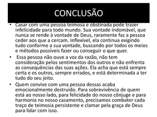 CONCLUSÃO
• Casar com uma pessoa teimosa e obstinada pode trazer
infelicidade para todo mundo. Sua vontade indomável, que
nunca se rende à vontade de Deus, raramente faz a pessoa
ceder aos que a cercam. Inflexível, ela continua exigindo
tudo conforme a sua vontade, buscando por todos os meios
e métodos possíveis fazer ou conseguir o que quer.
• Essa pessoa não ouve a voz da razão, não tem
consideração pelos sentimentos dos outros e não enfrenta
as consequências das suas ações. Ela acha que está sempre
certa e os outros, sempre errados, e está determinada a ter
tudo do seu jeito.
• Quem convive com uma pessoa dessas acaba
emocionalmente destruído. Para sobrevivência de quem
está ao nosso lado, para felicidade do nosso cônjuge e para
harmonia no nosso casamento, precisamos combater cada
traço de teimosia persistente e clamar pela graça de Deus
para lidar com isso.
 