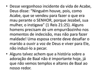 • Desse vergonhoso incidente da vida de Acabe,
Deus disse: “Ninguém houve, pois, como
Acabe, que se vendeu para fazer o que era
mau perante o SENHOR, porque Jezabel, sua
mulher, o instigava” (1 Reis 21:25). Alguns
homens precisam de um empurrãozinho nos
momentos de indecisão, mas não para fazer
maldade! Uma esposa crente deve desafiar o
marido a ouvir a voz de Deus e viver para Ele,
não induzi-lo a pecar.
• Alguns talvez achem que a história sobre a
adoração de Baal não é importante hoje, já
que não vemos templos e altares de Baal ao
nosso redor.
 