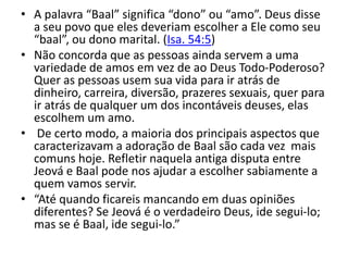 • A palavra “Baal” significa “dono” ou “amo”. Deus disse
a seu povo que eles deveriam escolher a Ele como seu
“baal”, ou dono marital. (Isa. 54:5)
• Não concorda que as pessoas ainda servem a uma
variedade de amos em vez de ao Deus Todo-Poderoso?
Quer as pessoas usem sua vida para ir atrás de
dinheiro, carreira, diversão, prazeres sexuais, quer para
ir atrás de qualquer um dos incontáveis deuses, elas
escolhem um amo.
• De certo modo, a maioria dos principais aspectos que
caracterizavam a adoração de Baal são cada vez mais
comuns hoje. Refletir naquela antiga disputa entre
Jeová e Baal pode nos ajudar a escolher sabiamente a
quem vamos servir.
• “Até quando ficareis mancando em duas opiniões
diferentes? Se Jeová é o verdadeiro Deus, ide segui-lo;
mas se é Baal, ide segui-lo.”
 