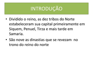 INTRODUÇÃO
• Dividido o reino, as dez tribos do Norte
estabeleceram sua capital primeiramente em
Siquem, Penuel, Tirza e mais tarde em
Samaria.
• São nove as dinastias que se revezam no
trono do reino do norte
 