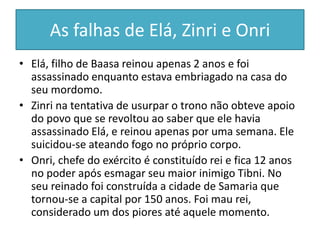 As falhas de Elá, Zinri e Onri
• Elá, filho de Baasa reinou apenas 2 anos e foi
assassinado enquanto estava embriagado na casa do
seu mordomo.
• Zinri na tentativa de usurpar o trono não obteve apoio
do povo que se revoltou ao saber que ele havia
assassinado Elá, e reinou apenas por uma semana. Ele
suicidou-se ateando fogo no próprio corpo.
• Onri, chefe do exército é constituído rei e fica 12 anos
no poder após esmagar seu maior inimigo Tibni. No
seu reinado foi construída a cidade de Samaria que
tornou-se a capital por 150 anos. Foi mau rei,
considerado um dos piores até aquele momento.
 
