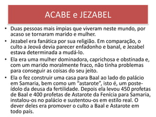 ACABE e JEZABEL
• Duas pessoas mais ímpias que viveram neste mundo, por
acaso se tornaram marido e mulher.
• Jezabel era fanática por sua religião. Em comparação, o
culto a Jeová devia parecer enfadonho e banal, e Jezabel
estava determinada a mudá-lo.
• Ela era uma mulher dominadora, caprichosa e obstinada e,
com um marido moralmente fraco, não tinha problemas
para conseguir as coisas do seu jeito.
• Ela o fez construir uma casa para Baal ao lado do palácio
em Samaria, bem como um “astarote”, isto é, um poste-
ídolo da deusa da fertilidade. Depois ela levou 450 profetas
de Baal e 400 profetas de Astarote da Fenícia para Samaria,
instalou-os no palácio e sustentou-os em estilo real. O
dever deles era promover o culto a Baal e Astarote em
todo país.
 