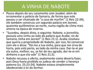 A VINHA DE NABOTE
• Pouco depois do seu casamento com Jezabel, além de
ornamentar o palácio de Samaria, de forma que este
passou a ser chamado de “a casa de marfim” (1 Reis 22:39),
ele também construiu um segundo palácio em Jezreel,
quarenta quilômetros ao norte, numa região de clima mais
ameno na época de inverno.
• “Sucedeu, depois disto, o seguinte: Nabote, o jezreelita,
possuía uma vinha ao lado do palácio que Acabe, rei de
Samaria, tinha em Jezreel” (1 Reis 21:1). Acabe resolveu
que queria a propriedade de Nabote, por isso, foi conversar
com ele e disse: “Dá-me a tua vinha, para que me sirva de
horta, pois está perto, ao lado da minha casa. Dar-te-ei por
ela outra, melhor; ou, se for do teu agrado, dar-te-ei em
dinheiro o que ela vale” (1 Reis 21:2).
• Nabote recusou a oferta, exatamente como deveria fazer,
pois Deus havia proibido os judeus de vender a herança
paterna (Lv. 25:23-24). Nabote estava simplesmente
obedecendo à lei do Senhor.
 