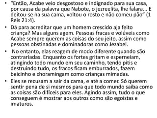 • “Então, Acabe veio desgostoso e indignado para sua casa,
por causa da palavra que Nabote, o jezreelita, lhe falara... E
deitou-se na sua cama, voltou o rosto e não comeu pão” (1
Reis 21:4).
• Dá para acreditar que um homem crescido aja feito
criança? Mas alguns agem. Pessoas fracas e volúveis como
Acabe sempre querem as coisas do seu jeito, assim como
pessoas obstinadas e dominadoras como Jezabel.
• No entanto, elas reagem de modo diferente quando são
contrariadas. Enquanto os fortes gritam e esperneiam,
atingindo todo mundo em seu caminho, tendo pitis e
destruindo tudo, os fracos ficam emburrados, fazem
beicinho e choramingam como crianças mimadas.
• Eles se recusam a sair da cama, e até a comer. Só querem
sentir pena de si mesmos para que todo mundo saiba como
as coisas são difíceis para eles. Agindo assim, tudo o que
conseguem é mostrar aos outros como são egoístas e
imaturos.
 