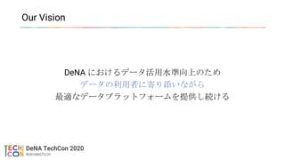 Our Vision
DeNA におけるデータ活用水準向上のため
データの利用者に寄り添いながら
最適なデータプラットフォームを提供し続ける
 