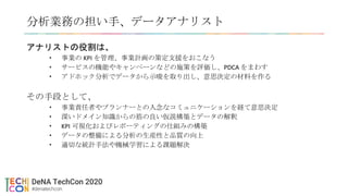 分析業務の担い手、データアナリスト
アナリストの役割は、
• 事業の KPI を管理、事業計画の策定支援をおこなう
• サービスの機能やキャンペーンなどの施策を評価し、PDCA をまわす
• アドホック分析でデータから示唆を取り出し、意思決定の材料を作る
その手段として、
• 事業責任者やプランナーとの入念なコミュニケーションを経て意思決定
• 深いドメイン知識からの筋の良い仮説構築とデータの解釈
• KPI 可視化およびレポーティングの仕組みの構築
• データの整備による分析の生産性と品質の向上
• 適切な統計手法や機械学習による課題解決
 