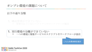 以下の通り分類
1. 構成管理ができていない
• 管理されていないスクリプトやワークフローの散在
1. 実行環境の分離ができていない
• 一つの環境に複数サービスのスクリプトやワークフローが混在
オンプレ環境の課題について
こちらの具体例を紹介
 