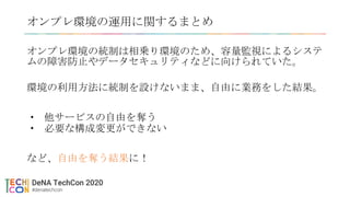 オンプレ環境の運用に関するまとめ
オンプレ環境の統制は相乗り環境のため、容量監視によるシステ
ムの障害防止やデータセキュリティなどに向けられていた。
環境の利用方法に統制を設けないまま、自由に業務をした結果。
• 他サービスの自由を奪う
• 必要な構成変更ができない
など、自由を奪う結果に！
 