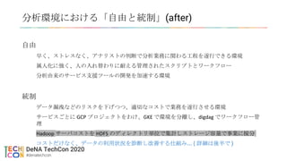 分析環境における「自由と統制」(after)
自由
早く、ストレスなく、アナリストの判断で分析業務に関わる工程を遂行できる環境
属人化に強く、人の入れ替わりに耐える管理されたスクリプトとワークフロー
分析由来のサービス支援ツールの開発を加速する環境
統制
データ漏洩などのリスクを下げつつ、適切なコストで業務を遂行させる環境
サービスごとに GCP プロジェクトをわけ、GKE で環境を分離し、digdag でワークフロー管
理
Hadoop サーバコストを HDFS のディレクトリ単位で集計しストレージ容量で事業に按分
コストだけなく、データの利用状況を診断し改善する仕組み... ( 詳細は後半で )
 