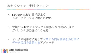 本セクションで伝えたいこと
• BigQuery は使い勝手がよく
スケーラビリティに優れた DWH
• 管理する GCP プロジェクトが多くなればなるほど
ガバナンスが効きにくくなる
• データの利用者に対してシステム的な制限をかけずに
データ活用を改善するアプローチ
 