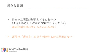 新たな課題
• 目立った問題は解消してきたものの
30 以上あるそれぞれの GCP プロジェクトが
適切に運用されているかわからない
• 運用の「適切さ」をどう判断するかの基準がない
 