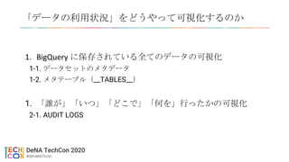 「データの利用状況」をどうやって可視化するのか
1. BigQuery に保存されている全てのデータの可視化
1-1. データセットのメタデータ
1-2. メタテーブル（__TABLES__）
1. 「誰が」「いつ」「どこで」「何を」行ったかの可視化
2-1. AUDIT LOGS
 
