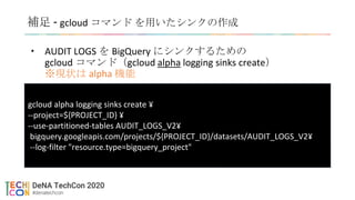 補足 - gcloud コマンド を用いたシンクの作成
• AUDIT LOGS を BigQuery にシンクするための
gcloud コマンド（gcloud alpha logging sinks create）
※現状は alpha 機能
もうちょい良い感じに書く
GCP コンソール？
コマンド？
gcloud alpha logging sinks create ¥
--project=${PROJECT_ID} ¥
--use-partitioned-tables AUDIT_LOGS_V2¥
bigquery.googleapis.com/projects/${PROJECT_ID}/datasets/AUDIT_LOGS_V2¥
--log-filter "resource.type=bigquery_project"
 