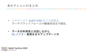 本セクションのまとめ
• メタデータと AUDIT LOGS をフル活用し
データプラットフォームの健康状況を可視化
• データの利用者と対話しながら
BQ ドクター業務を日々アップデート中
 