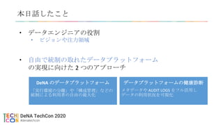 本日話したこと
• データエンジニアの役割
• ビジョンや注力領域
• 自由で統制の取れたデータプラットフォーム
の実現に向けた 2 つのアプローチ
データプラットフォームの健康診断
メタデータや AUDIT LOGS をフル活用し
データの利用状況を可視化
DeNA のデータプラットフォーム
「実行環境の分離」や「構成管理」などの
統制による利用者の自由の最大化
 