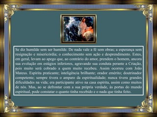 Se diz humilde sem ser humilde. De nada vale a fé sem obras; a esperança sem
resignação e misericórdia; o conhecimento sem ação e desprendimento. Estes,
em geral, levam ao apego que, ao contrário do amor, prendem o homem, ancora
sua evolução em estágios inferiores, agravando sua conduta perante a Criação,
pois muito será cobrado a quem muito recebeu. Assim ocorreu com João
Mateus. Espírita praticante; inteligência brilhante; orador emérito; doutrinador
competente; sempre tivera o amparo da espiritualidade; nunca tivera grandes
dificuldades na vida; era participante ativo na casa espírita, assim como muitos
de nós. Mas, ao se defrontar com a sua própria verdade, às portas do mundo
espiritual, pode constatar o quanto tinha recebido e o nada que tinha feito.
 
