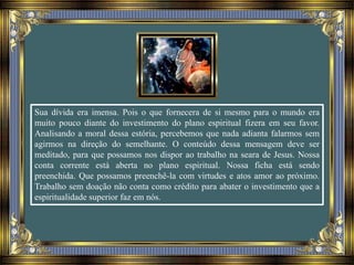 Sua dívida era imensa. Pois o que fornecera de si mesmo para o mundo era
muito pouco diante do investimento do plano espiritual fizera em seu favor.
Analisando a moral dessa estória, percebemos que nada adianta falarmos sem
agirmos na direção do semelhante. O conteúdo dessa mensagem deve ser
meditado, para que possamos nos dispor ao trabalho na seara de Jesus. Nossa
conta corrente está aberta no plano espiritual. Nossa ficha está sendo
preenchida. Que possamos preenchê-la com virtudes e atos amor ao próximo.
Trabalho sem doação não conta como crédito para abater o investimento que a
espiritualidade superior faz em nós.
 