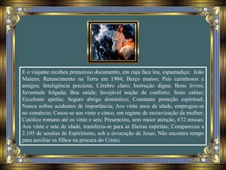 E o viajante recebeu primoroso documento, em cuja face leu, espantadiço: João
Mateus; Renascimento na Terra em 1904; Berço manso; Pais carinhosos e
amigos; Inteligência preciosa; Cérebro claro; Instrução digna; Bons livros;
Juventude folgada; Boa saúde; Invejável noção de conforto; Sono calmo;
Excelente apetite; Seguro abrigo doméstico; Constante proteção espiritual;
Nunca sofreu acidentes de importância; Aos vinte anos de idade, empregou-se
no comércio; Casou-se aos vinte e cinco, em regime de escravização da mulher;
Católico romano até os vinte e seis; Presenciou, sem maior atenção, 672 missas;
Aos vinte e sete de idade, transferiu-se para as fileiras espíritas; Compareceu a
2.195 de sessões de Espiritismo, sob a invocação de Jesus; Não encontra tempo
para auxiliar os filhos na procura do Cristo;
 