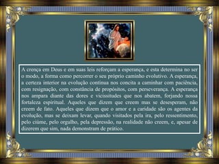 A crença em Deus e em suas leis reforçam a esperança, e esta determina no ser
o modo, a forma como percorrer o seu próprio caminho evolutivo. A esperança,
a certeza interior na evolução contínua nos concita a caminhar com paciência,
com resignação, com constância de propósitos, com perseverança. A esperança
nos ampara diante das dores e vicissitudes que nos abatem, forjando nossa
fortaleza espiritual. Aqueles que dizem que creem mas se desesperam, não
creem de fato. Aqueles que dizem que o amor e a caridade são os agentes da
evolução, mas se deixam levar, quando visitados pela ira, pelo ressentimento,
pelo ciúme, pelo orgulho, pela depressão, na realidade não creem, e, apesar de
dizerem que sim, nada demonstram de prático.
 