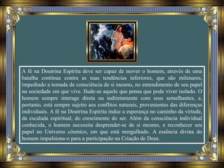 A fé na Doutrina Espírita deve ser capaz de mover o homem, através de uma
batalha contínua contra as suas tendências inferiores, que são milenares,
impedindo a tomada de consciência de si mesmo, no entendimento de seu papel
na sociedade em que vive. Ilude-se aquele que pensa que pode viver isolado. O
homem sempre interage direta ou indiretamente com seus semelhantes, e,
portanto, está sempre sujeito aos conflitos naturais, provenientes das diferenças
individuais. A fé na Doutrina Espírita induz a esperança no caminho da virtude,
da escalada espiritual, do crescimento do ser. Além da consciência individual
conhecida, o homem necessita desprender-se de si mesmo, e reconhecer seu
papel no Universo cósmico, em que está mergulhado. A essência divina do
homem impulsiona-o para a participação na Criação de Deus.
 