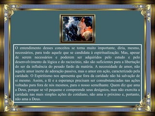 O entendimento desses conceitos se torna muito importante, diria, mesmo,
necessários, para todo aquele que se candidata à espiritualização. Mas, apesar
de serem necessários e poderem ser adquiridos pelo estudo e pelo
desenvolvimento da lógica e do raciocínio, não são suficientes para a libertação
do ser da influência do pesado fardo da matéria. A necessidade de amor, não
aquele amor inerte de adoração passiva, mas o amor em ação, caracterizado pela
caridade. O Espiritismo nos apresenta que fora da caridade não há salvação de
si mesmo. Assim, a fé e a esperança precisam ser consubstanciadas nas ações
voltadas para fora de nós mesmos, para o nosso semelhante. Quem diz que ama
a Deus, porque se vê pequeno e compreende seus desígnios, mas não exercita a
caridade nas mais simples ações do cotidiano, não ama o próximo e, portanto,
não ama a Deus.
 