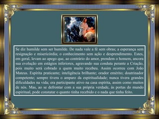 Se diz humilde sem ser humilde. De nada vale a fé sem obras; a esperança sem
resignação e misericórdia; o conhecimento sem ação e desprendimento. Estes,
em geral, levam ao apego que, ao contrário do amor, prendem o homem, ancora
sua evolução em estágios inferiores, agravando sua conduta perante a Criação,
pois muito será cobrado a quem muito recebeu. Assim ocorreu com João
Mateus. Espírita praticante; inteligência brilhante; orador emérito; doutrinador
competente; sempre tivera o amparo da espiritualidade; nunca tivera grandes
dificuldades na vida; era participante ativo na casa espírita, assim como muitos
de nós. Mas, ao se defrontar com a sua própria verdade, às portas do mundo
espiritual, pode constatar o quanto tinha recebido e o nada que tinha feito.
 