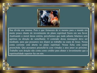 Sua dívida era imensa. Pois o que fornecera de si mesmo para o mundo era
muito pouco diante do investimento do plano espiritual fizera em seu favor.
Analisando a moral dessa estória, percebemos que nada adianta falarmos sem
agirmos na direção do semelhante. O conteúdo dessa mensagem deve ser
meditado, para que possamos nos dispor ao trabalho na seara de Jesus. Nossa
conta corrente está aberta no plano espiritual. Nossa ficha está sendo
preenchida. Que possamos preenchê-la com virtudes e atos amor ao próximo.
Trabalho sem doação não conta como crédito para abater o investimento que a
espiritualidade superior faz em nós.
 