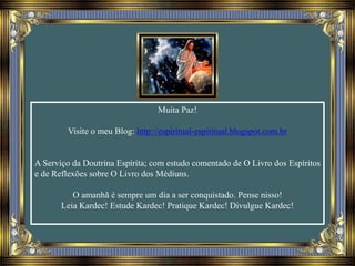 Muita Paz!
Visite o meu Blog: http://espiritual-espiritual.blogspot.com.br
A Serviço da Doutrina Espírita; com estudo comentado de O Livro dos Espíritos
e de Reflexões sobre O Livro dos Médiuns.
O amanhã é sempre um dia a ser conquistado. Pense nisso!
Leia Kardec! Estude Kardec! Pratique Kardec! Divulgue Kardec!
 