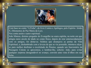 Com base no conto “A Ficha”, do livro Contos e Apólogos, pelo Espírito Irmão
X. (Momentos de Paz Maria da Luz).
Nos conta assim o autor espiritual:
João Mateus, distinto pregador do Evangelho na seara espírita, na noite em que
atingiu meio século de idade no corpo físico, depois de orar enternecidamente
com os amigos, foi deitar-se. Sonhou que alcançava as portas da Vida
Espiritual, e, deslumbrado com a leveza de que se via possuído, intentava alçar-
se para melhor desfrutar a excelsitude do Paraíso, quando um funcionário da
Passagem Celeste se aproximou, a lembrar-lhe, solícito: João, para evitar
qualquer surpresa desagradável no avanço, convém uma vista d’olhos em sua
ficha.
 