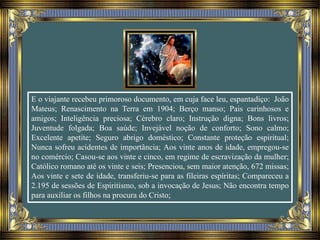 E o viajante recebeu primoroso documento, em cuja face leu, espantadiço: João
Mateus; Renascimento na Terra em 1904; Berço manso; Pais carinhosos e
amigos; Inteligência preciosa; Cérebro claro; Instrução digna; Bons livros;
Juventude folgada; Boa saúde; Invejável noção de conforto; Sono calmo;
Excelente apetite; Seguro abrigo doméstico; Constante proteção espiritual;
Nunca sofreu acidentes de importância; Aos vinte anos de idade, empregou-se
no comércio; Casou-se aos vinte e cinco, em regime de escravização da mulher;
Católico romano até os vinte e seis; Presenciou, sem maior atenção, 672 missas;
Aos vinte e sete de idade, transferiu-se para as fileiras espíritas; Compareceu a
2.195 de sessões de Espiritismo, sob a invocação de Jesus; Não encontra tempo
para auxiliar os filhos na procura do Cristo;
 